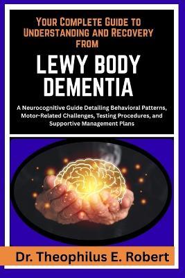 Your Complete Guide to Understanding and Recovery from Lewy Body Dementia: A Neurocognitive Guide Detailing Behavioral Patterns, Motor-Related Challenges, Testing Procedures, and Supportive Management Plans - Theophilus E Robert - cover