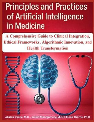 Principles and Practices of Artificial Intelligence in Medicine: A Comprehensive Guide to Clinical Integration, Ethical Frameworks, Algorithmic Innovation, and Health Transformation - Julian Montgomery M P H,Elena Thorne Ph D,Alistair Vance - cover
