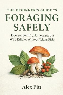 The Beginner's Guide to Foraging Safely: How to Identify, Harvest, and Use Wild Edibles Without Taking Risks - Alex Pitt - cover