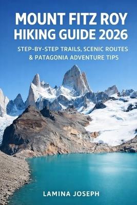 Mount Fitz Roy Hiking Guide 2026: Step-By-Step Trails, Scenic Routes & Patagonia Adventure Tips - Lamina Joseph - cover