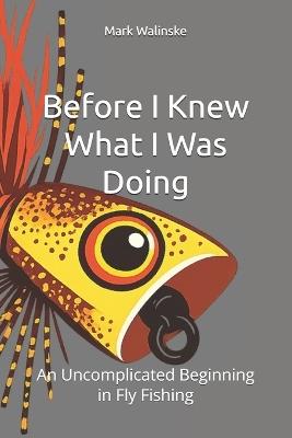 Before I Knew What I Was Doing: An Uncomplicated Beginning in Fly Fishing - Mark V Walinske - cover