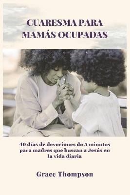 Cuaresma Para Mamás Ocupadas: 40 días de devociones de 5 minutos para madres que buscan a Jesús en la vida diaria - Grace Thompson - cover