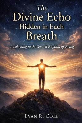 The Divine Echo Hidden in Each Breath: Awakening to the Sacred Rhythm of Being - Evan R Cole - cover