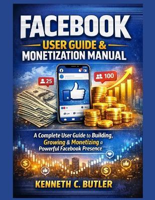 Facebook User Guide & Monetization Manual: A Complete User Guide to Building, Growing & Monetizing a Powerful Facebook Presence - Kenneth C Butler - cover
