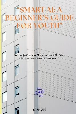 Smart AI: A BEGINNER'S GUIDE FOR YOUTH.: A Simple, Practical Guide to using AI Tools in Daily life, Career & Business. - Yashom Arvind - cover