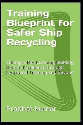 Training Blueprint for Safer Ship Recycling: Talking Is Not Learning Building Human Excellence through Functional Training and Beyond - Prabhat Kumar - cover