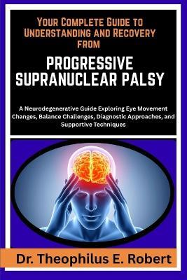 Your Complete Guide to Understanding and Recovery from Progressive Supranuclear Palsy: A Neurodegenerative Guide Exploring Eye Movement Changes, Balance Challenges, Diagnostic Approaches, and Supportive Techniques - Theophilus E Robert - cover