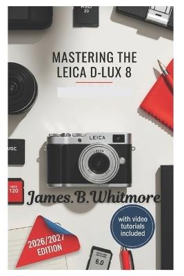 Mastering the Leica D-Lux 8: Essential Techniques for Capturing Professional-Quality Photos and Videos Explanation from Basics to Advanced Features- With Easy-to-Know Tips and Tricks - James B Whitmore - cover