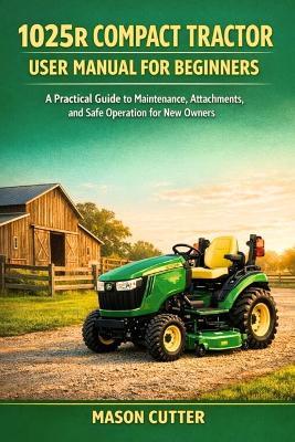 1025r Compact Tractor User Manual for Beginners: A Practical Guide to Maintenance, Attachments, and Safe Operation for New Owners - Mason Cutter - cover