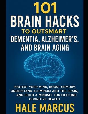 101 Brain Hacks to Outsmart Dementia, Alzheimer's, and Brain Aging: Protect Your Mind, Boost Memory, Understand Aluminum and the Brain, and Build a Mindset for Lifelong Cognitive Health - Hale Marcus - cover