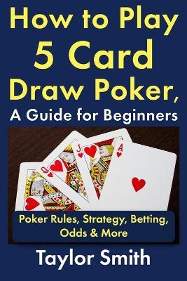How to Play 5 Card Draw Poker, a Guide for Beginners: Rules, Strategy, Betting, Odds & More - Taylor Smith - cover