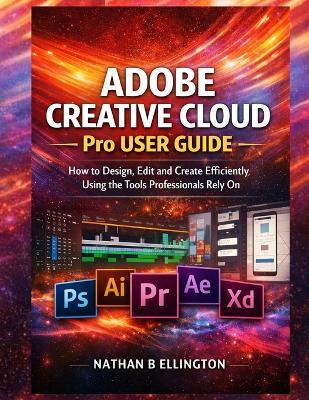 Adobe Creative Cloud Pro User Guide: How to Design, Edit and Create Efficiently Using the Tools Professionals Rely On - Nathan B Ellington - cover