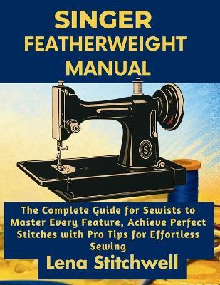 Singer Featherweight Manual: The Complete Guide for Sewists to Master Every Feature, Achieve Perfect Stitches with Pro Tips for Effortless Sewing - Lena Stitchwell - cover