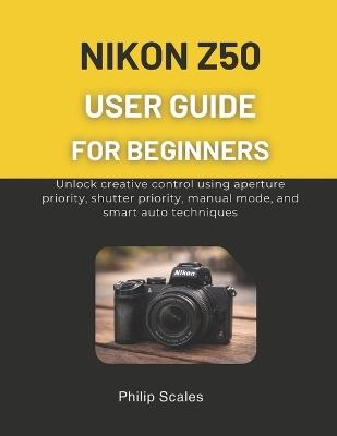 Nikon Z50 User Guide for Beginners: Unlock creative control using aperture priority, shutter priority, manual mode, and smart auto techniques - Philip Scales - cover