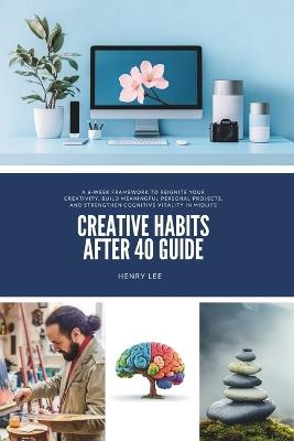 Creative Habits After 40 Guide: A 6-Week Framework to Reignite Your Creativity, Build Meaningful Personal Projects, and Strengthen Cognitive Vitality in Midlife - Henry Lee - cover