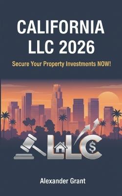 California LLC 2026: Secure Your Property Investments NOW: Why Waiting to Form Your California LLC is Risky -- PROTECT YOUR PROPERTIES NOW - Alexander Grant - cover