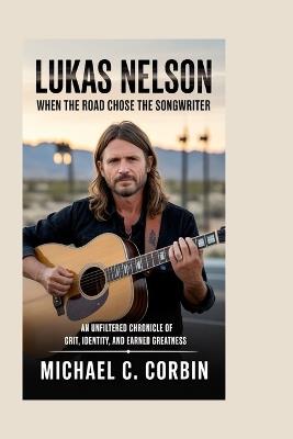 Lukas Nelson: When the Road Chose the Songwriter: An Unfiltered Chronicle of Grit, Identity, and Earned Greatness - Michael C Corbin - cover