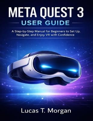 Meta Quest 3 User Guide: A Step-by-Step Manual for Beginners to Set Up, Navigate, and Enjoy VR with Confidence - Lucas T Morgan - cover