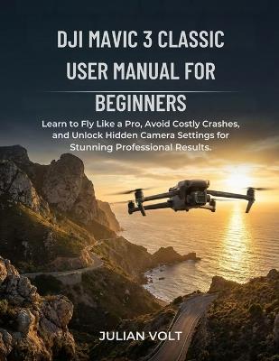 DJI Mavic 3 Classic User Manual for Beginners: Learn to Fly Like a Pro, Avoid Costly Crashes, and Unlock Hidden Camera Settings for Stunning Professional Results - Julian Volts - cover