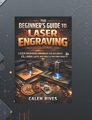 The Beginner's Guide to Laser Engraving: laser Engraving Handbook for Beginners, CO₂ & Diode Lasers, Materials & Profitable Projects - Calen Rives - cover