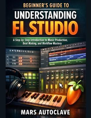 Beginner's Guide to Understanding FL Studio: A Step-by-Step Introduction to Music Production, Beat Making, and Workflow Mastery - Mars Autoclave - cover