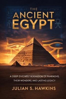 The Ancient Egypt: A Deep Dive into the Kingdom of Pharaohs, Their Wonders, and Lasting Legacy - Julian S Hawkins - cover