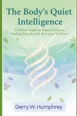 The Body's Quiet Intelligence: A Holistic Guide to Natural Balance, Healing Signals, and Everyday Wellness - Gerry W Humphrey - cover