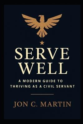 Serve Well: A Modern Guide to Thriving as a Civil Servant: A Leadership and Communication Playbook for Public Service - Jon C Martin - cover