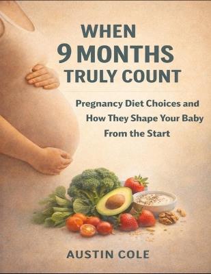 When 9 Months Truly Count: Pregnancy Diet Choices And How They Shape Your Baby From The Start - Austin Cole - cover