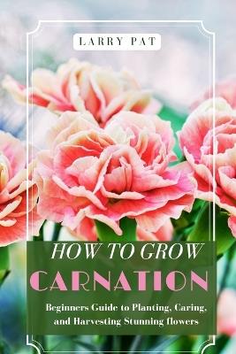 How to Grow Carnation: Beginners guide to planting, caring and harvesting stunning flowers - Larry Pat - cover