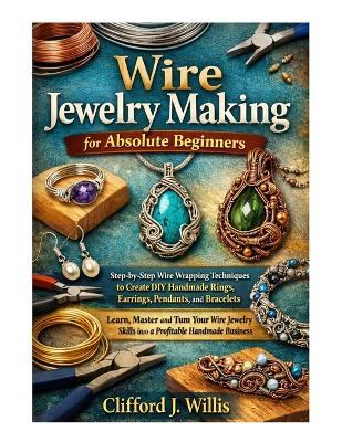 Wire Jewelry Making for Absolute Beginners: Step-by-Step Wire Wrapping Techniques to Create Handmade Jewelry and Build a Profitable Craft Business - Clifford J Willis - cover