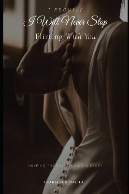 I Promise I Will Never Stop Flirting With You: Keeping the Spark - A Love Story - Fransesco Malila - cover