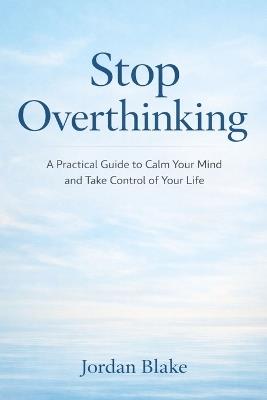 Stop Overthinking: A Practical Guide to Calm Your Mind and Take Control of Your Life - Jordan Blake - cover