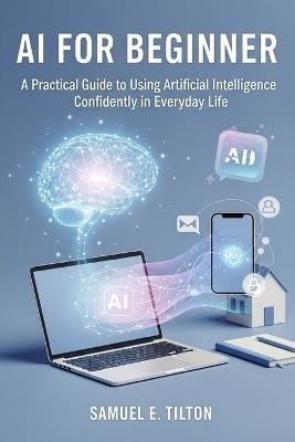 AI for Beginners: A Practical Guide to Using Artificial Intelligence Confidently in Everyday Life - Samuel E Tilton - cover