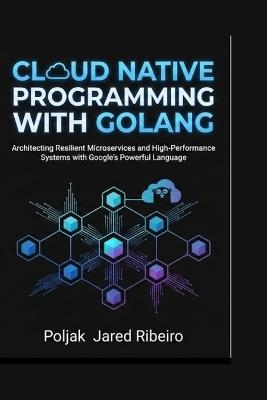 Cloud Native Programming with Golang: Architecting Resilient Microservices and High-Performance Systems with Google's Powerful Language - Poljak Jared Ribeiro - cover