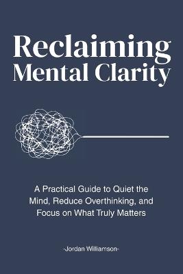 Reclaiming Mental Clarity: A Practical Guide to Quiet the Mind, Reduce Overthinking, and Focus on What Truly Matters. - Jordan Williamson - cover