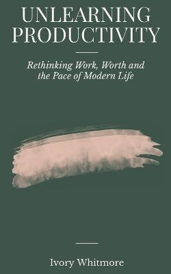 Unlearning Productivity: Rethinking Work, Worth and the Pace of Modern Life - Ivory Whitmore - cover
