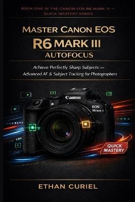 Master Canon EOS R6 Mark III Autofocus: Achieve Perfectly Sharp Subjects - Advanced AF & Subject Tracking for Photographers - Ethan Curiel - cover