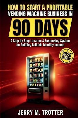 How to Start a Profitable Vending Machine Business in 90 Days: A Step-by-Step Location & Restocking System for Building Reliable Monthly Income - Jerry M Trotter - cover