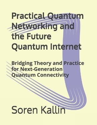Practical Quantum Networking and the Future Quantum Internet: Bridging Theory and Practice for Next-Generation Quantum Connectivity - Soren Kallin - cover