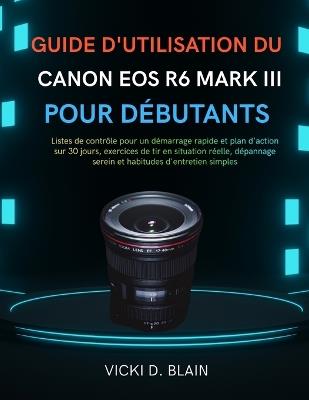 Guide d'Utilisation Du Canon EOS R6 Mark III Pour Débutants: Listes de contrôle pour un démarrage rapide et plan d'action sur 30 jours, exercices de tir en situation réelle, dépannage serein et habitudes d'entretien simples - Vicki D Blain - cover