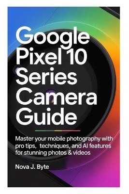 Google Pixel 10 Series Camera Guide: Master Your Mobile Photography with Pro Tips, Techniques, and AI Features for Stunning Photos & Videos - Nova J Byte - cover