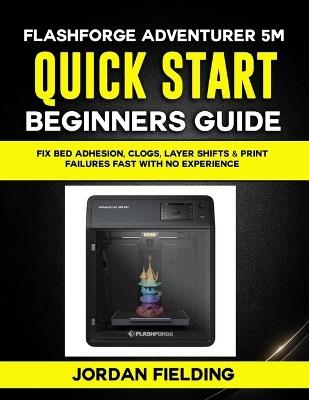 Flashforge Adventurer 5M Quick Start Beginners Guide: Fix Bed Adhesion, Clogs, Layer Shifts & Print Failures Fast with no Experience - Jordan Fielding - cover