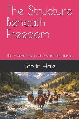 The Structure Beneath Freedom: The Hidden Design of Sustainable Liberty - Korvin Hale - cover