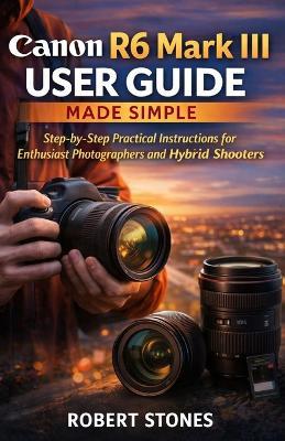 Canon R6 Mark III User Guide Made Simple: A Step-by-Step Technical Path for Enthusiast Photographers and Hybrid Shooters - Robert Stones - cover