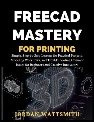 Freecad Mastery for 3D Printing: Simple, Step-by-Step Lessons for Practical Projects, Modeling Workflows, and Troubleshooting Common Issues for Beginners and Creative Innovators - Jordan Wattsmith - cover