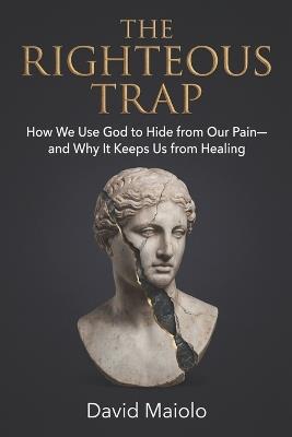 The Righteous Trap: How We Use God to Hide from Our Pain-and Why It Keeps Us from Healing - David Maiolo - cover