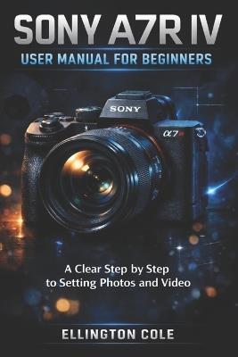 Sony A7r IV User Manual for Beginners: A Clear Step by Step Guide to Settings Photos and Video - Ellington Cole - cover