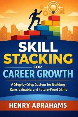 Skill Stacking for Career Growth: A Step-by-Step System for Building Rare, Valuable, and Future-Proof Skills - Henry Abrahams - cover