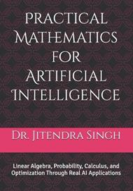 Practical Mathematics for Artificial Intelligence: Linear Algebra, Probability, Calculus, and Optimization Through Real AI Applications